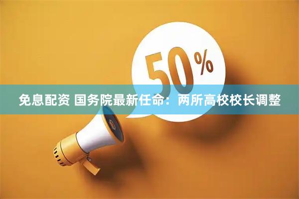 免息配资 国务院最新任命：两所高校校长调整