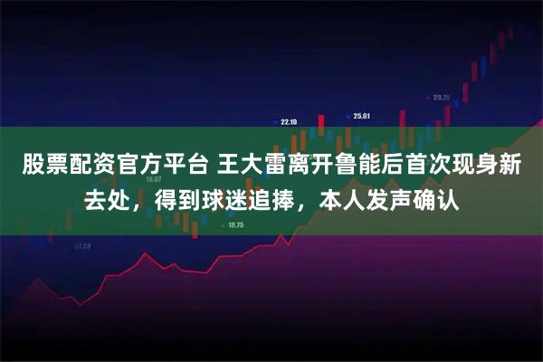 股票配资官方平台 王大雷离开鲁能后首次现身新去处，得到球迷追捧，本人发声确认