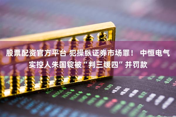 股票配资官方平台 犯操纵证券市场罪！ 中恒电气实控人朱国锭被“判三缓四”并罚款