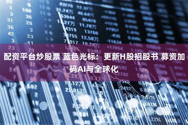 配资平台炒股票 蓝色光标：更新H股招股书 募资加码AI与全球化