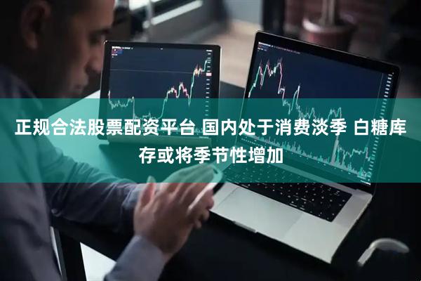 正规合法股票配资平台 国内处于消费淡季 白糖库存或将季节性增加