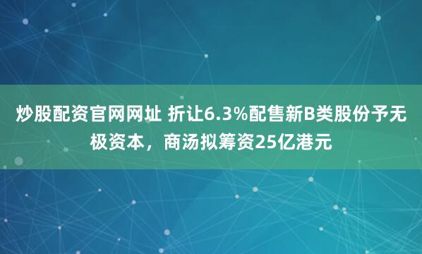 炒股配资官网网址 折让6.3%配售新B类股份予无极资本，商汤拟筹资25亿港元