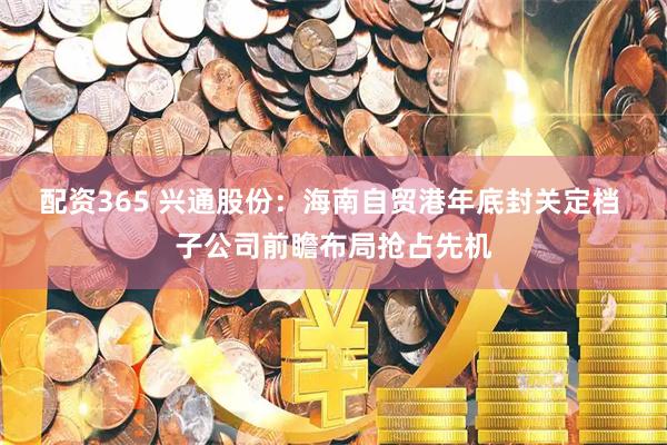 配资365 兴通股份：海南自贸港年底封关定档 子公司前瞻布局抢占先机