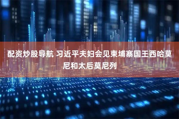 配资炒股导航 习近平夫妇会见柬埔寨国王西哈莫尼和太后莫尼列