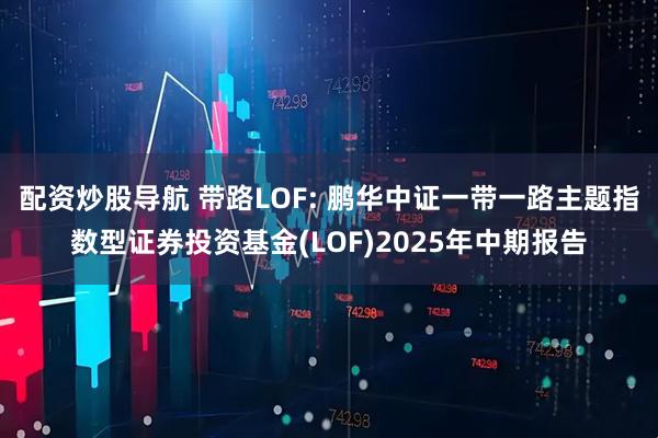 配资炒股导航 带路LOF: 鹏华中证一带一路主题指数型证券投资基金(LOF)2025年中期报告