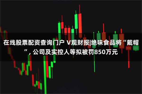在线股票配资查询门户 V观财报|绝味食品将“戴帽”, 公司及实控人等拟被罚850万元