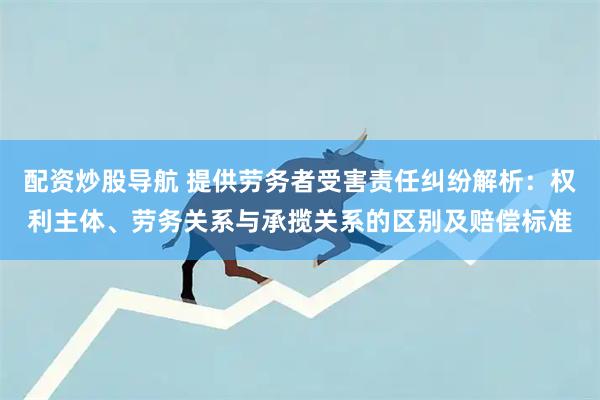 配资炒股导航 提供劳务者受害责任纠纷解析：权利主体、劳务关系与承揽关系的区别及赔偿标准