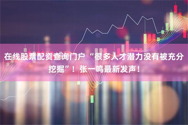 在线股票配资查询门户 “很多人才潜力没有被充分挖掘”！张一鸣最新发声！