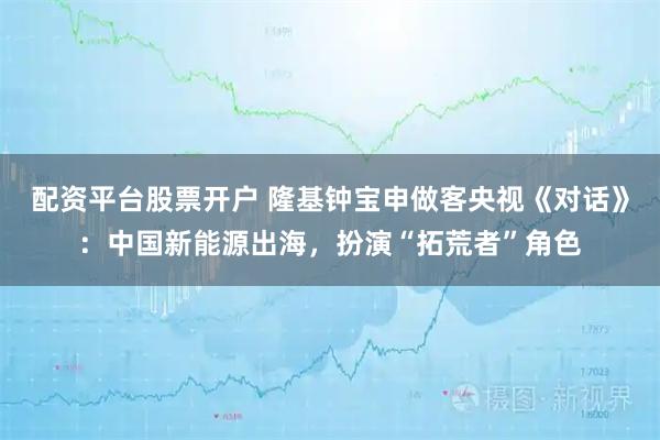 配资平台股票开户 隆基钟宝申做客央视《对话》：中国新能源出海，扮演“拓荒者”角色