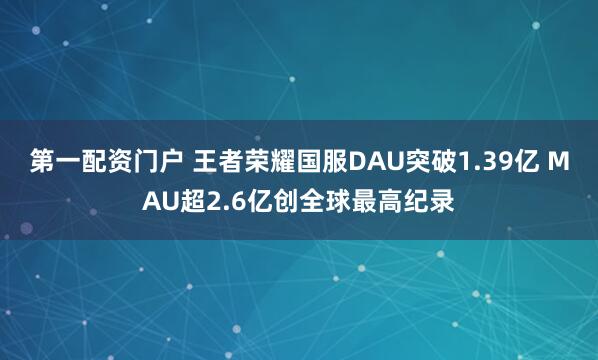 第一配资门户 王者荣耀国服DAU突破1.39亿 MAU超2.6亿创全球最高纪录