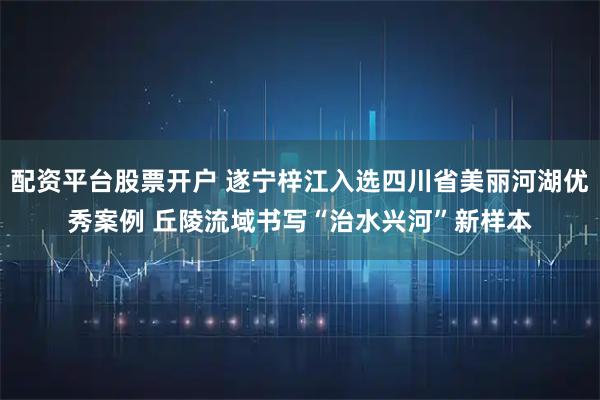 配资平台股票开户 遂宁梓江入选四川省美丽河湖优秀案例 丘陵流域书写“治水兴河”新样本
