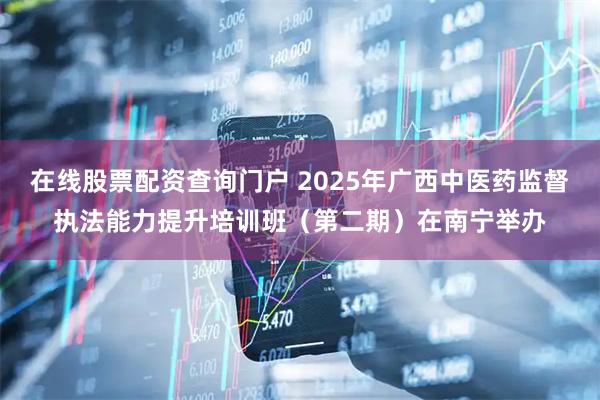 在线股票配资查询门户 2025年广西中医药监督执法能力提升培训班（第二期）在南宁举办