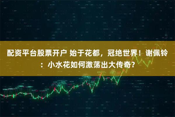 配资平台股票开户 始于花都，冠绝世界！谢佩铃：小水花如何激荡出大传奇？