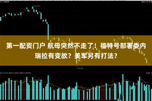 第一配资门户 航母突然不走了！福特号部署委内瑞拉有变故？美军另有打法？