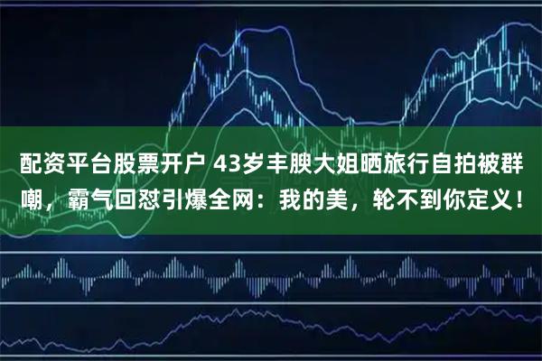 配资平台股票开户 43岁丰腴大姐晒旅行自拍被群嘲，霸气回怼引爆全网：我的美，轮不到你定义！