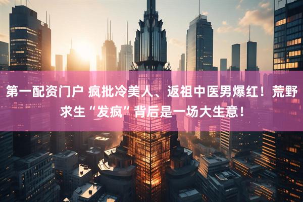 第一配资门户 疯批冷美人、返祖中医男爆红！荒野求生“发疯”背后是一场大生意！