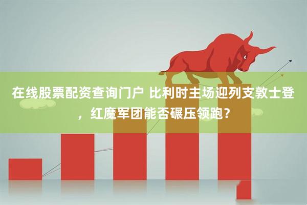 在线股票配资查询门户 比利时主场迎列支敦士登，红魔军团能否碾压领跑？