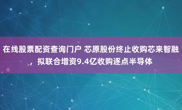 在线股票配资查询门户 芯原股份终止收购芯来智融，拟联合增资9.4亿收购逐点半导体