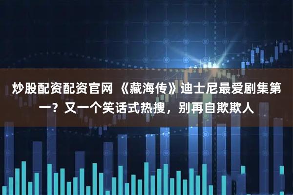 炒股配资配资官网 《藏海传》迪士尼最爱剧集第一？又一个笑话式热搜，别再自欺欺人