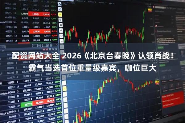 配资网站大全 2026《北京台春晚》认领肖战！霸气当选首位重量级嘉宾，咖位巨大