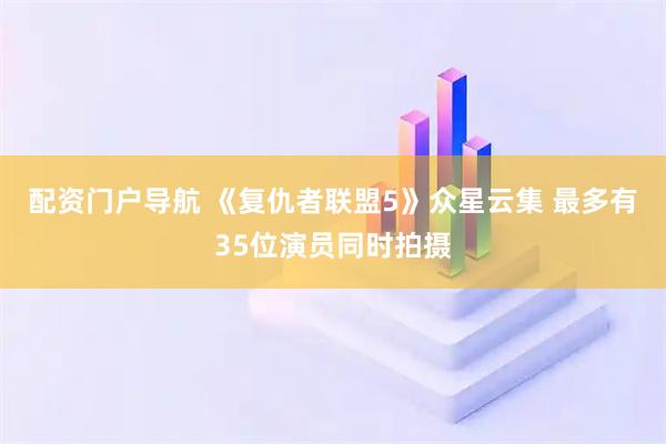 配资门户导航 《复仇者联盟5》众星云集 最多有35位演员同时拍摄