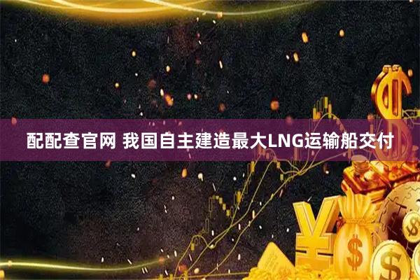 配配查官网 我国自主建造最大LNG运输船交付