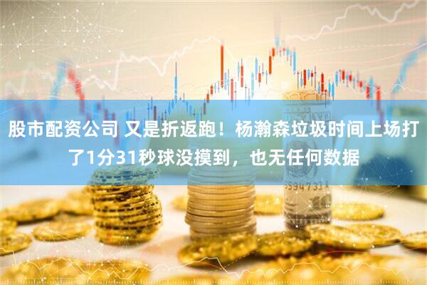 股市配资公司 又是折返跑！杨瀚森垃圾时间上场打了1分31秒球没摸到，也无任何数据