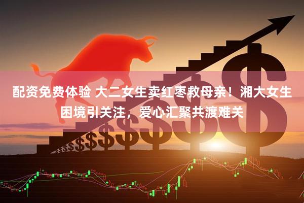 配资免费体验 大二女生卖红枣救母亲！湘大女生困境引关注，爱心汇聚共渡难关